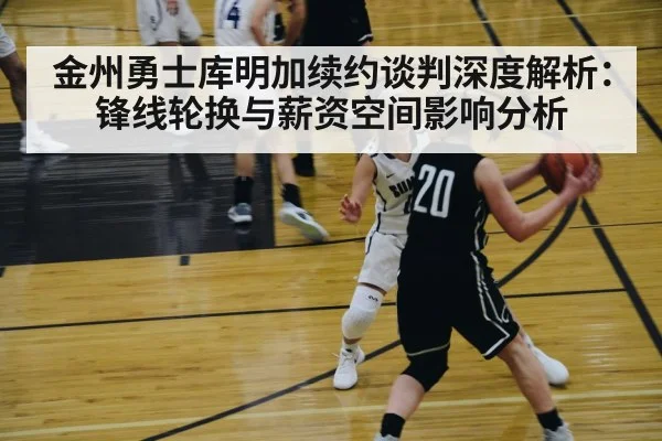 金州勇士库明加续约谈判深度解析：锋线轮换与薪资空间影响分析